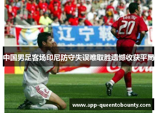 中国男足客场印尼防守失误难取胜遗憾收获平局 中国男足客场印尼防守失误难取胜遗憾收获平局